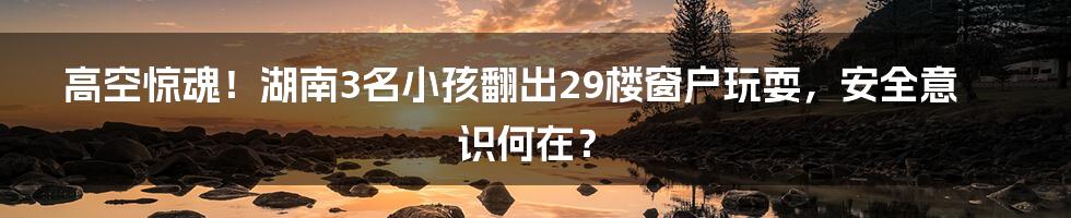 高空惊魂！湖南3名小孩翻出29楼窗户玩耍，安全意识何在？