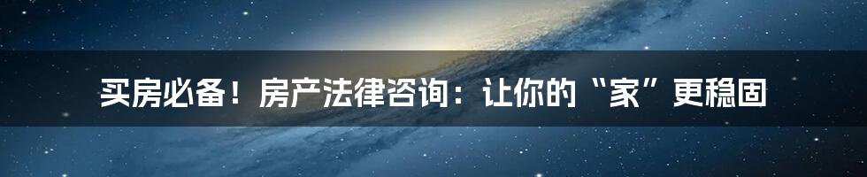 买房必备！房产法律咨询：让你的“家”更稳固