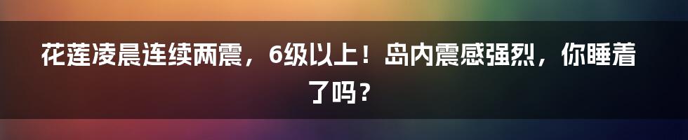 花莲凌晨连续两震，6级以上！岛内震感强烈，你睡着了吗？