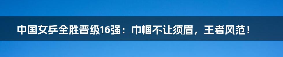 中国女乒全胜晋级16强：巾帼不让须眉，王者风范！