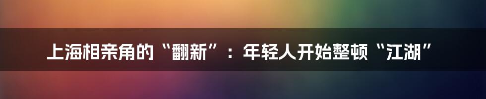 上海相亲角的“翻新”：年轻人开始整顿“江湖”