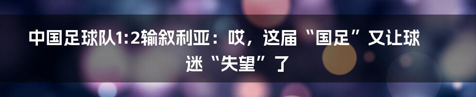 中国足球队1:2输叙利亚：哎，这届“国足”又让球迷“失望”了