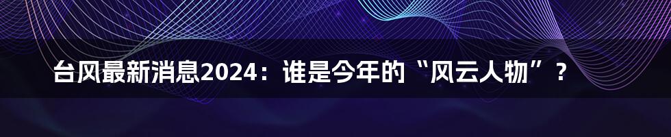 台风最新消息2024：谁是今年的“风云人物”？