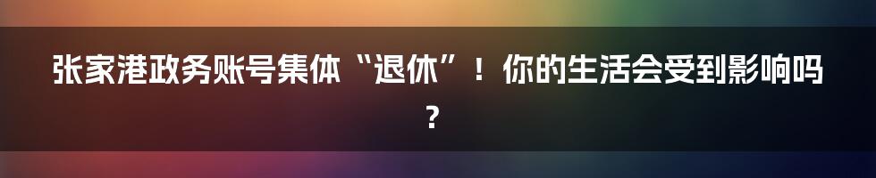 张家港政务账号集体“退休”！你的生活会受到影响吗？