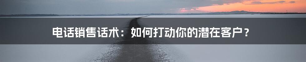 电话销售话术：如何打动你的潜在客户？