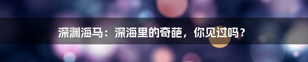 深渊海马：深海里的奇葩，你见过吗？