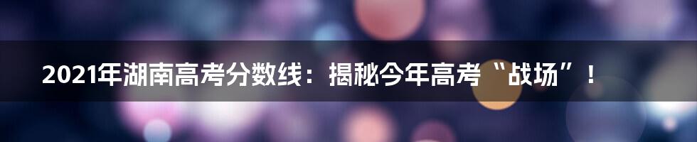 2021年湖南高考分数线：揭秘今年高考“战场”！