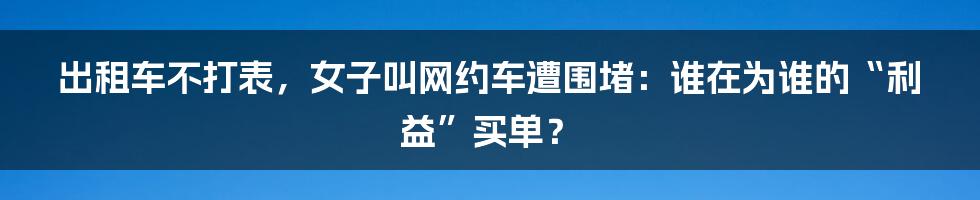 出租车不打表，女子叫网约车遭围堵：谁在为谁的“利益”买单？