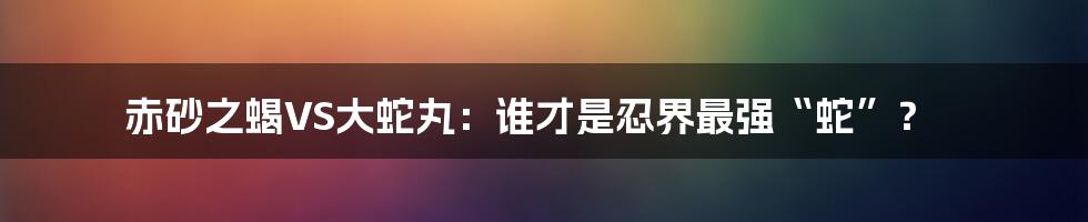 赤砂之蝎VS大蛇丸：谁才是忍界最强“蛇”？