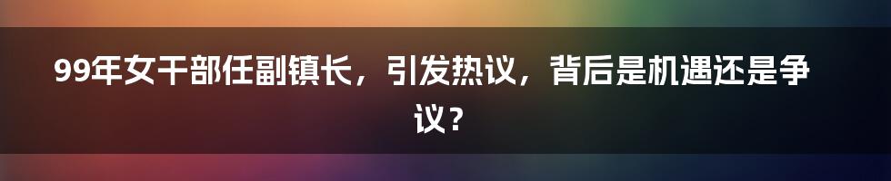 99年女干部任副镇长，引发热议，背后是机遇还是争议？