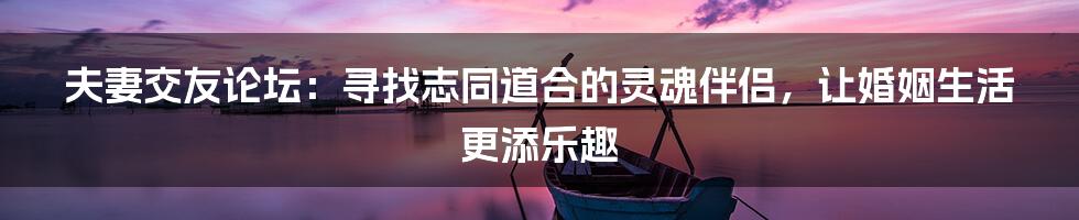 夫妻交友论坛：寻找志同道合的灵魂伴侣，让婚姻生活更添乐趣