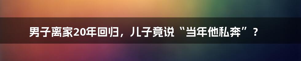 男子离家20年回归，儿子竟说“当年他私奔”？