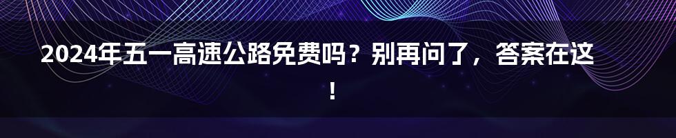 2024年五一高速公路免费吗？别再问了，答案在这！