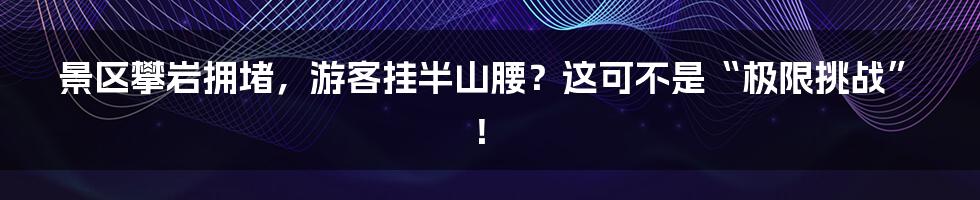 景区攀岩拥堵，游客挂半山腰？这可不是“极限挑战”！