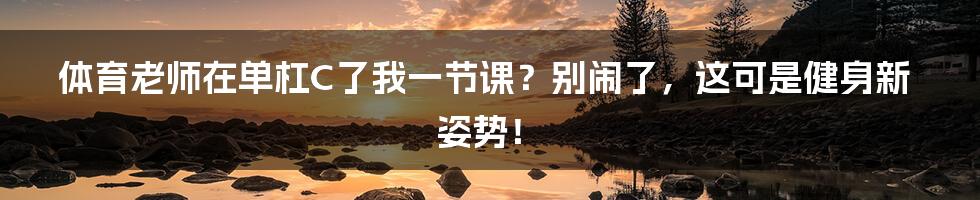 体育老师在单杠C了我一节课？别闹了，这可是健身新姿势！