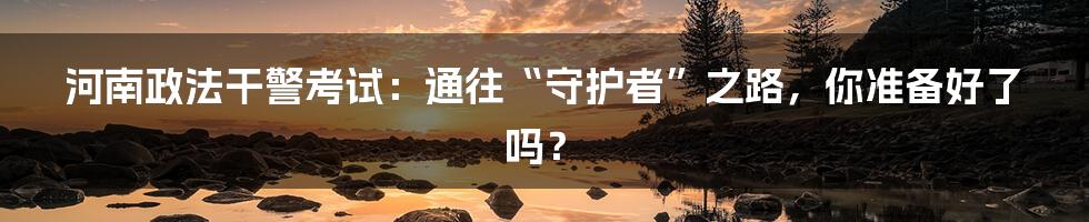 河南政法干警考试：通往“守护者”之路，你准备好了吗？