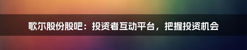 歌尔股份股吧：投资者互动平台，把握投资机会