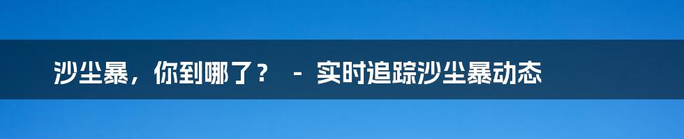 沙尘暴，你到哪了？  -  实时追踪沙尘暴动态