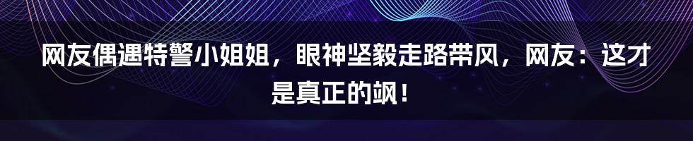 网友偶遇特警小姐姐，眼神坚毅走路带风，网友：这才是真正的飒！