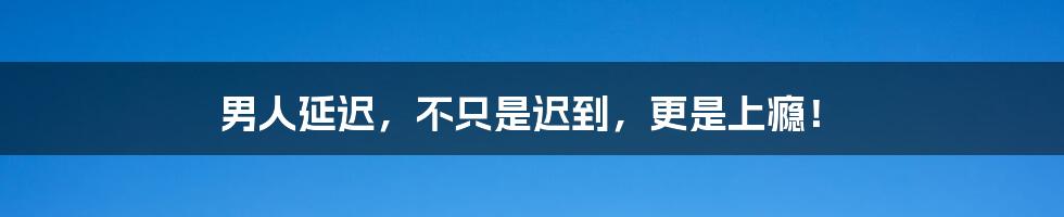 男人延迟，不只是迟到，更是上瘾！