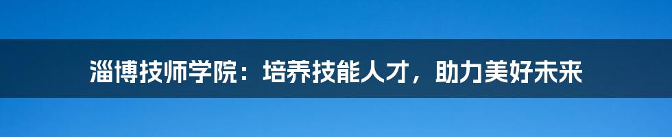 淄博技师学院：培养技能人才，助力美好未来