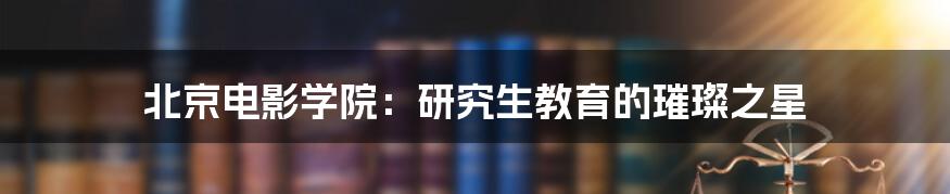 北京电影学院：研究生教育的璀璨之星