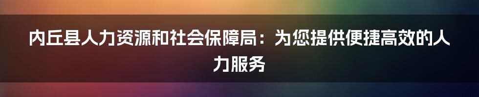 内丘县人力资源和社会保障局：为您提供便捷高效的人力服务