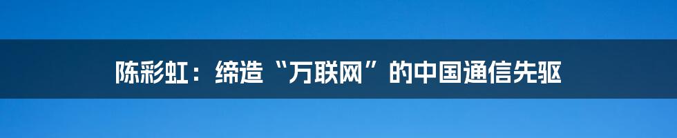 陈彩虹：缔造“万联网”的中国通信先驱