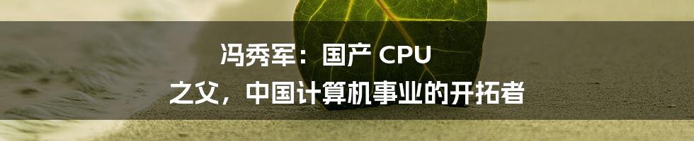 冯秀军：国产 CPU 之父，中国计算机事业的开拓者