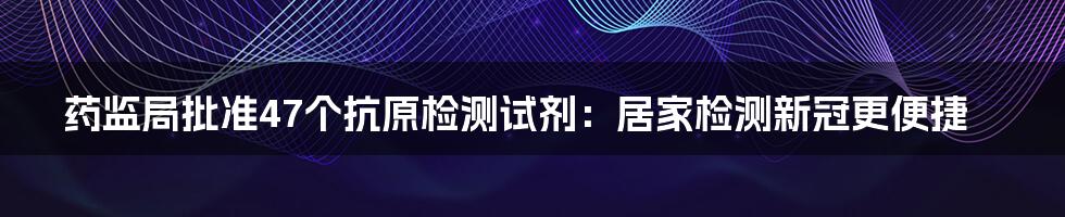 药监局批准47个抗原检测试剂：居家检测新冠更便捷