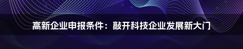 高新企业申报条件：敲开科技企业发展新大门