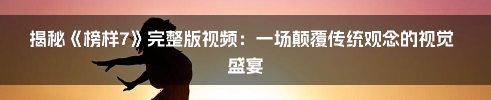 揭秘《榜样7》完整版视频：一场颠覆传统观念的视觉盛宴