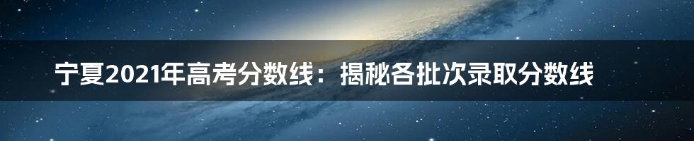 宁夏2021年高考分数线：揭秘各批次录取分数线