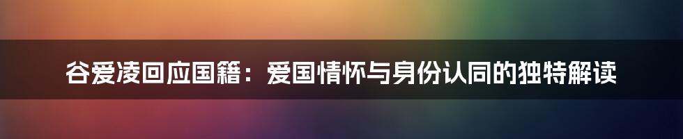 谷爱凌回应国籍：爱国情怀与身份认同的独特解读