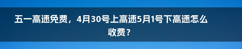 五一高速免费，4月30号上高速5月1号下高速怎么收费？