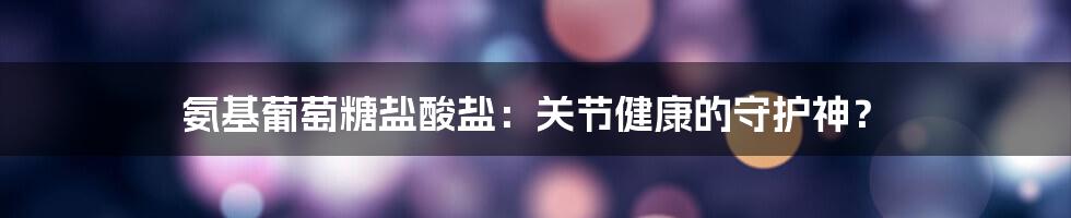 氨基葡萄糖盐酸盐：关节健康的守护神？