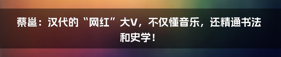 蔡邕：汉代的“网红”大V，不仅懂音乐，还精通书法和史学！