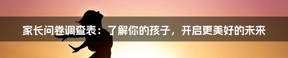 家长问卷调查表：了解你的孩子，开启更美好的未来