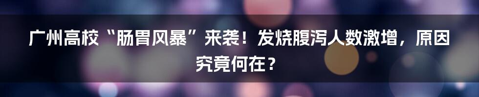 广州高校“肠胃风暴”来袭！发烧腹泻人数激增，原因究竟何在？