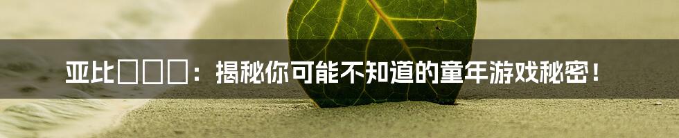 亚比囧囧囧：揭秘你可能不知道的童年游戏秘密！