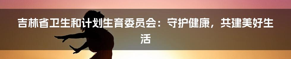 吉林省卫生和计划生育委员会：守护健康，共建美好生活