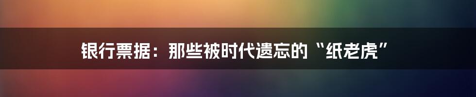 银行票据：那些被时代遗忘的“纸老虎”