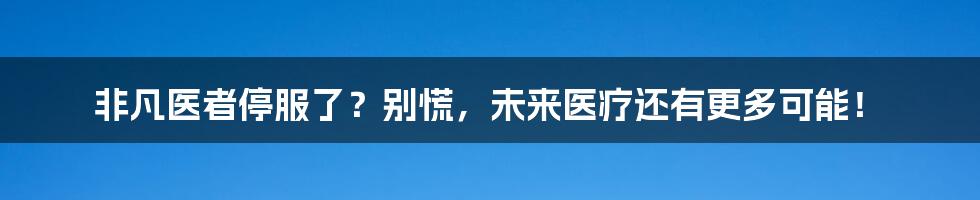 非凡医者停服了？别慌，未来医疗还有更多可能！