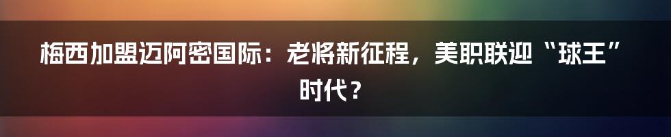 梅西加盟迈阿密国际：老将新征程，美职联迎“球王”时代？