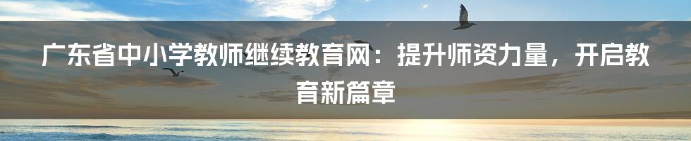 广东省中小学教师继续教育网：提升师资力量，开启教育新篇章