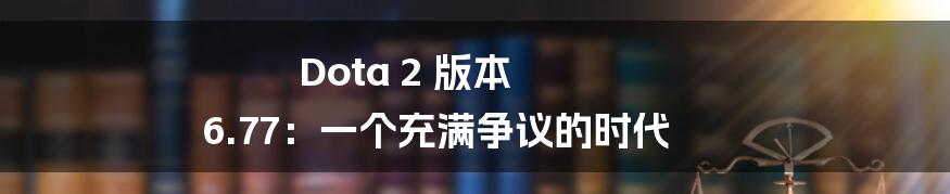 Dota 2 版本 6.77：一个充满争议的时代