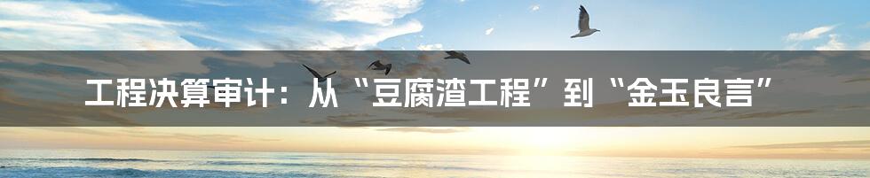 工程决算审计：从“豆腐渣工程”到“金玉良言”