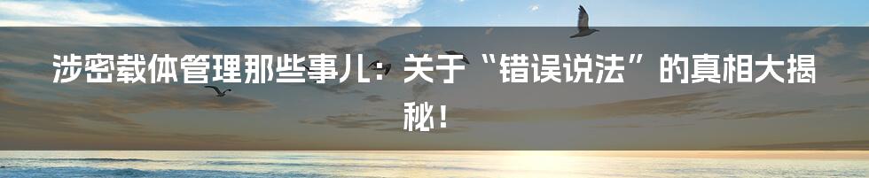 涉密载体管理那些事儿：关于“错误说法”的真相大揭秘！