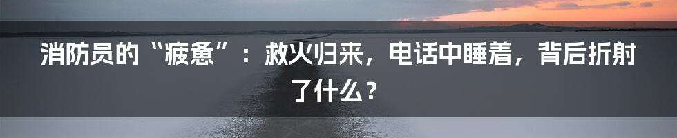 消防员的“疲惫”：救火归来，电话中睡着，背后折射了什么？