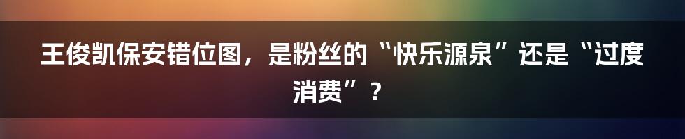 王俊凯保安错位图，是粉丝的“快乐源泉”还是“过度消费”？